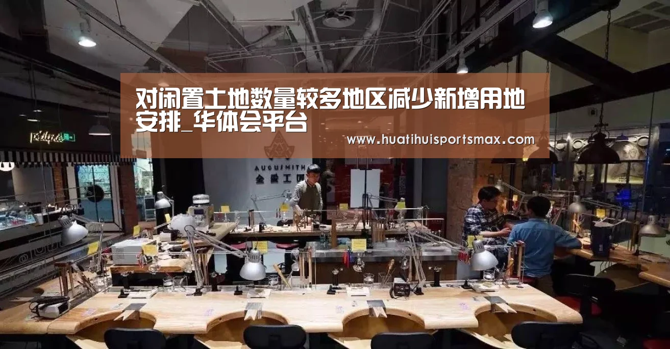 对闲置土地数量较多地区减少新增用地安排_华体会平台(图1) 华体会平台